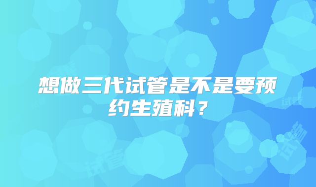想做三代试管是不是要预约生殖科？