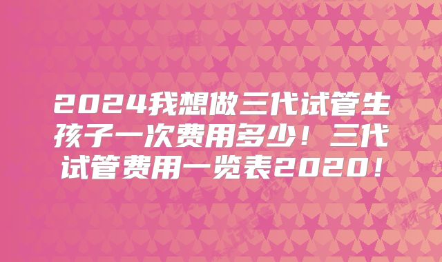 2024我想做三代试管生孩子一次费用多少!三代试管费用一览表2020!