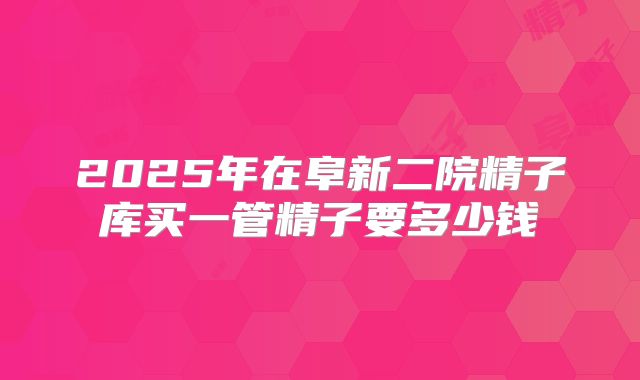 2025年在阜新二院精子库买一管精子要多少钱