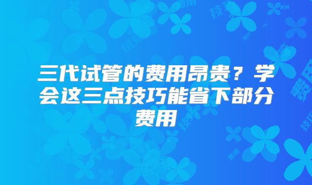 三代试管的费用昂贵？学会这三点技巧能省下部分费用