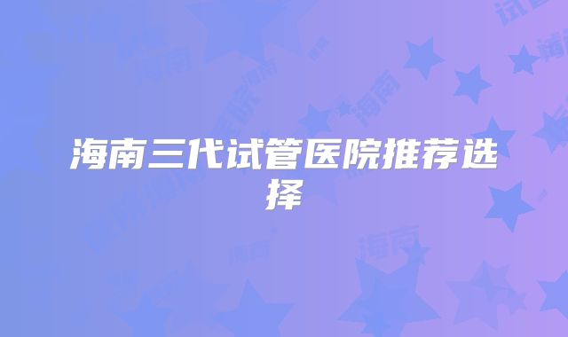 海南三代试管医院推荐选择