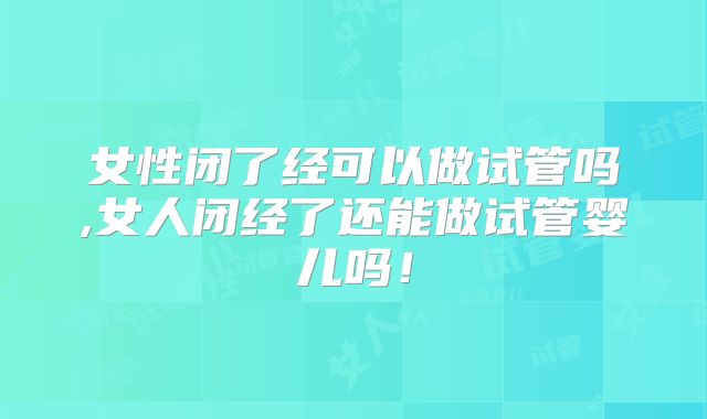 女性闭了经可以做试管吗,女人闭经了还能做试管婴儿吗!
