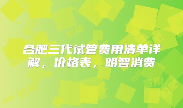合肥三代试管费用清单详解，价格表，明智消费