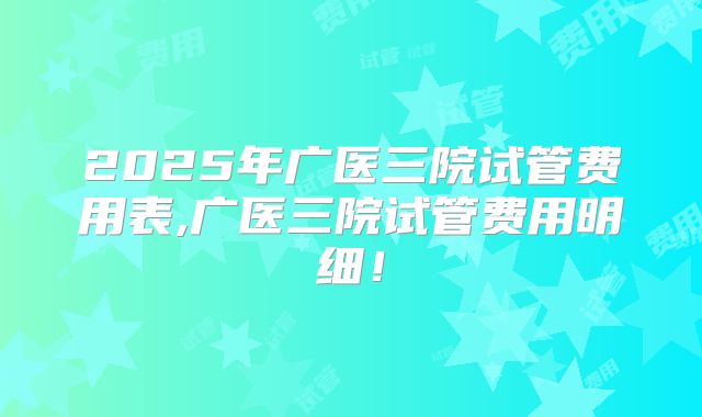 2025年广医三院试管费用表,广医三院试管费用明细！
