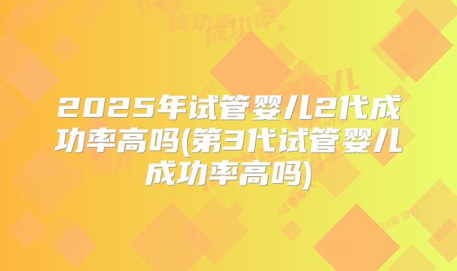 2025年试管婴儿2代成功率高吗(第3代试管婴儿成功率高吗)