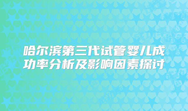 哈尔滨第三代试管婴儿成功率分析及影响因素探讨