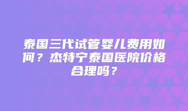 泰国三代试管婴儿费用如何？杰特宁泰国医院价格合理吗？