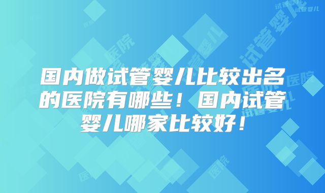 国内做试管婴儿比较出名的医院有哪些！国内试管婴儿哪家比较好！