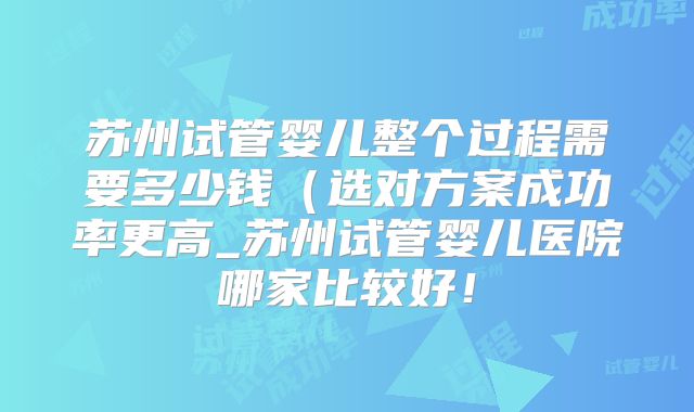 苏州试管婴儿整个过程需要多少钱(选对方案成功率更高_苏州试管婴儿医院哪家比较好!