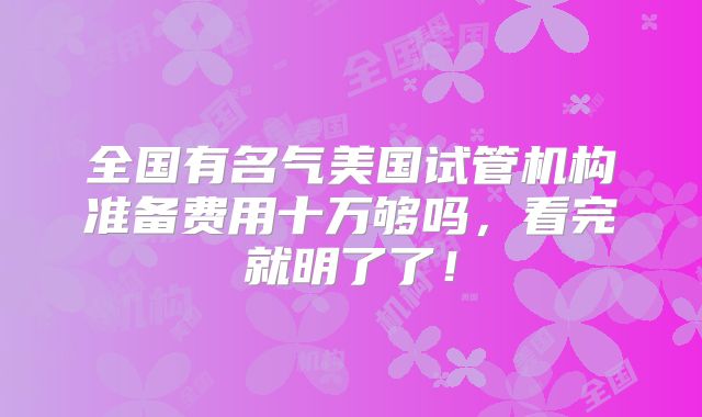 全国有名气美国试管机构准备费用十万够吗,看完就明了了!