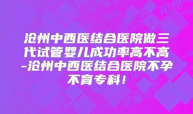 沧州中西医结合医院做三代试管婴儿成功率高不高-沧州中西医结合医院不孕不育专科!