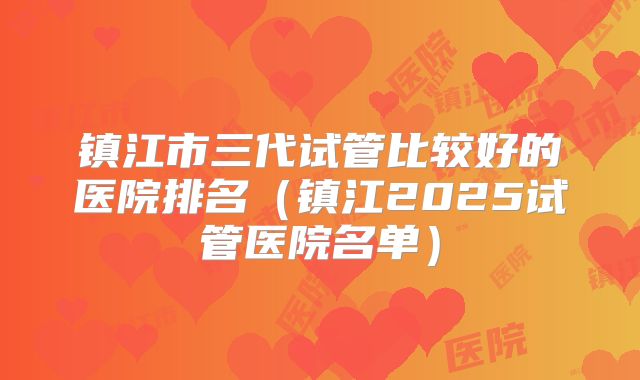 镇江市三代试管比较好的医院排名（镇江2025试管医院名单）