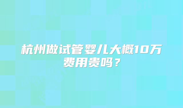 杭州做试管婴儿大概10万费用贵吗？