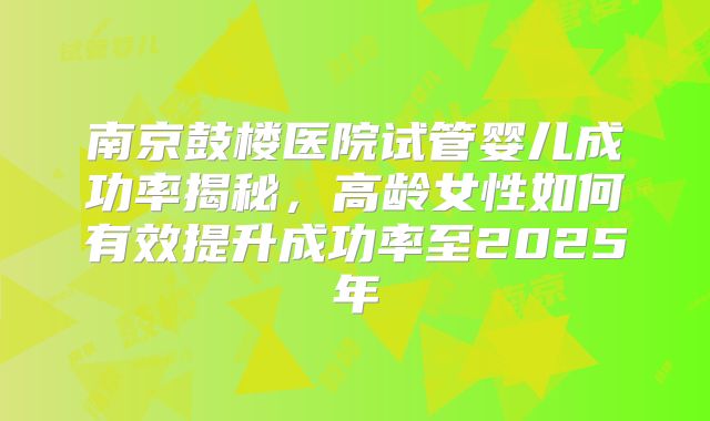 南京鼓楼医院试管婴儿成功率揭秘，高龄女性如何有效提升成功率至2025年