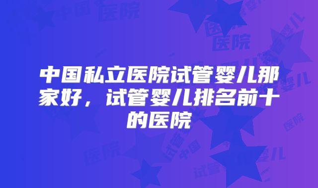 中国私立医院试管婴儿那家好，试管婴儿排名前十的医院