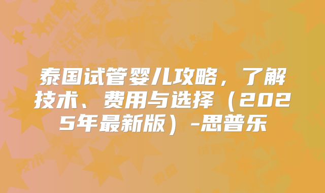 泰国试管婴儿攻略,了解技术、费用与选择(2025年最新版)-思普乐