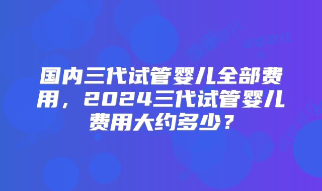 国内三代试管婴儿全部费用，2024三代试管婴儿费用大约多少？