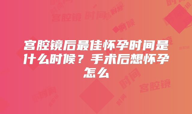 宫腔镜后最佳怀孕时间是什么时候?手术后想怀孕怎么