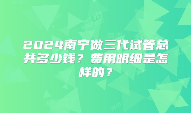 2024南宁做三代试管总共多少钱？费用明细是怎样的？