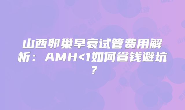 山西卵巢早衰试管费用解析:AMH<1如何省钱避坑?