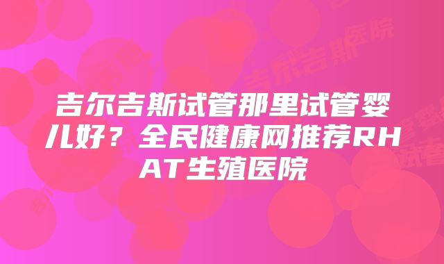 吉尔吉斯试管那里试管婴儿好？全民健康网推荐RHAT生殖医院