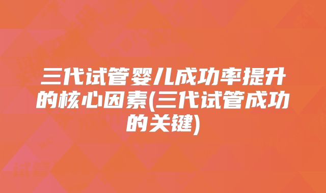 三代试管婴儿成功率提升的核心因素(三代试管成功的关键)