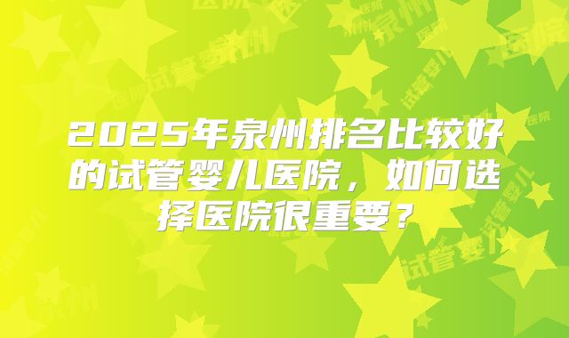 2025年泉州排名比较好的试管婴儿医院,如何选择医院很重要?