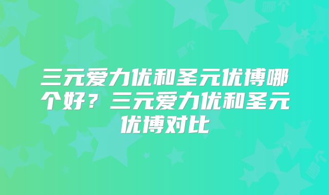 三元爱力优和圣元优博哪个好?三元爱力优和圣元优博对比