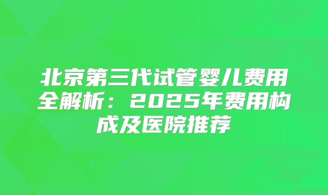 北京第三代试管婴儿费用全解析：2025年费用构成及医院推荐