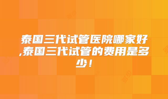 泰国三代试管医院哪家好,泰国三代试管的费用是多少！