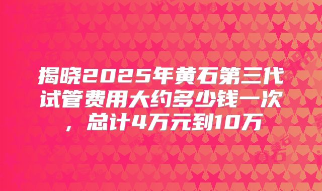 揭晓2025年黄石第三代试管费用大约多少钱一次,总计4万元到10万