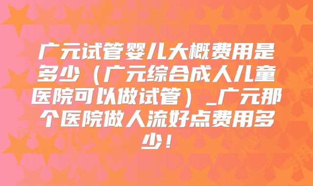 广元试管婴儿大概费用是多少（广元综合成人儿童医院可以做试管）_广元那个医院做人流好点费用多少！