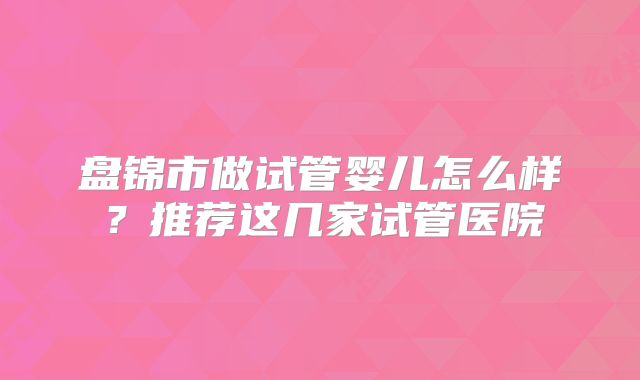 盘锦市做试管婴儿怎么样？推荐这几家试管医院