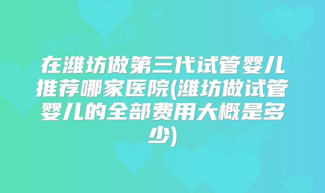 在潍坊做第三代试管婴儿推荐哪家医院(潍坊做试管婴儿的全部费用大概是多少)