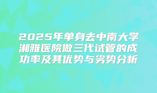 2025年单身去中南大学湘雅医院做三代试管的成功率及其优势与劣势分析