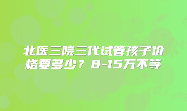 北医三院三代试管孩子价格要多少？8-15万不等