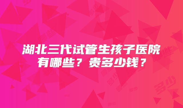湖北三代试管生孩子医院有哪些？贵多少钱？