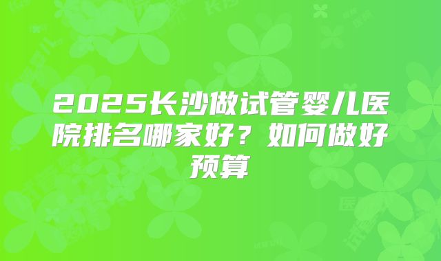 2025长沙做试管婴儿医院排名哪家好？如何做好预算