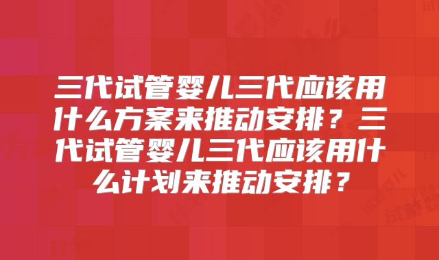 三代试管婴儿三代应该用什么方案来推动安排?三代试管婴儿三代应该用什么计划来推动安排?