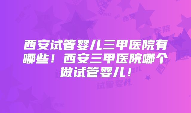 西安试管婴儿三甲医院有哪些!西安三甲医院哪个做试管婴儿!