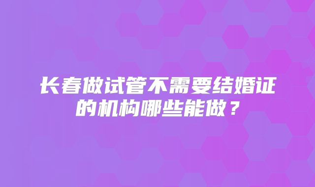 长春做试管不需要结婚证的机构哪些能做？
