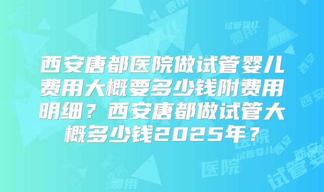 西安唐都医院做试管婴儿费用大概要多少钱附费用明细？西安唐都做试管大概多少钱2025年？