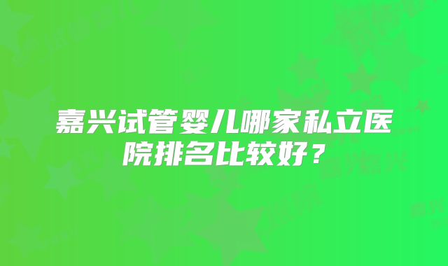 嘉兴试管婴儿哪家私立医院排名比较好？