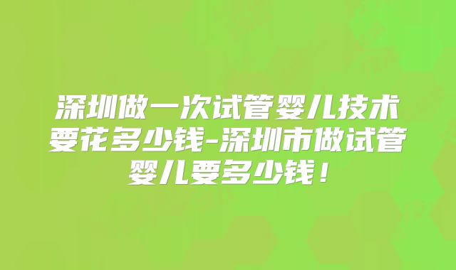 深圳做一次试管婴儿技术要花多少钱-深圳市做试管婴儿要多少钱！