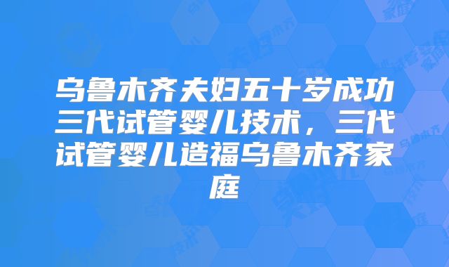 乌鲁木齐夫妇五十岁成功三代试管婴儿技术,三代试管婴儿造福乌鲁木齐家庭