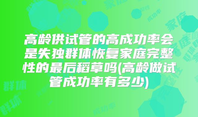高龄供试管的高成功率会是失独群体恢复家庭完整性的最后稻草吗(高龄做试管成功率有多少)