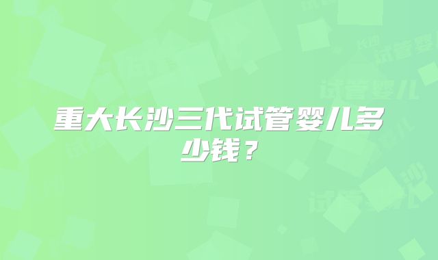 重大长沙三代试管婴儿多少钱？