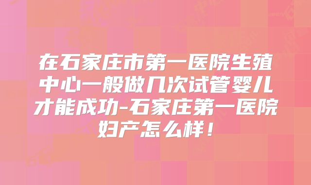 在石家庄市第一医院生殖中心一般做几次试管婴儿才能成功-石家庄第一医院妇产怎么样！