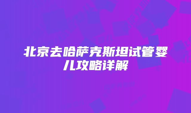 北京去哈萨克斯坦试管婴儿攻略详解
