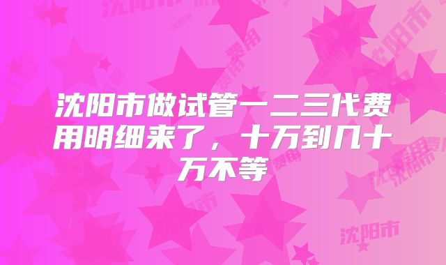 沈阳市做试管一二三代费用明细来了，十万到几十万不等